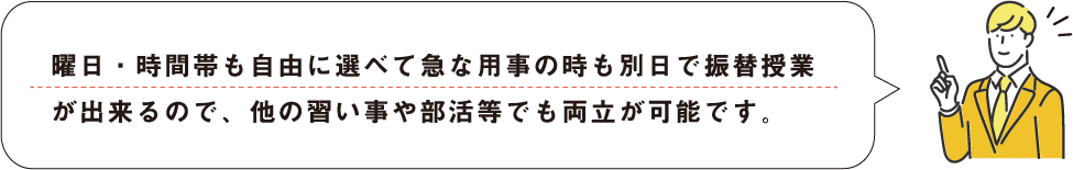 曜日・時間帯も自由に選べて急な用事の時も別日で振替授業が出来るので、他の習い事や部活等でも両立が可能です。