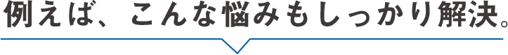 例えば、こんな悩みもしっかり解決。