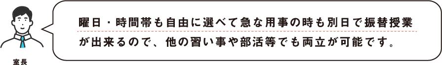 曜日・時間帯も自由に選べて急な用事の時も別日で振替授業が出来るので、他の習い事や部活等でも両立が可能です。