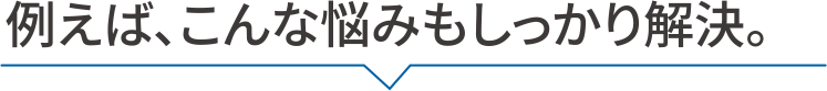 例えば、こんな悩みもしっかり解決。