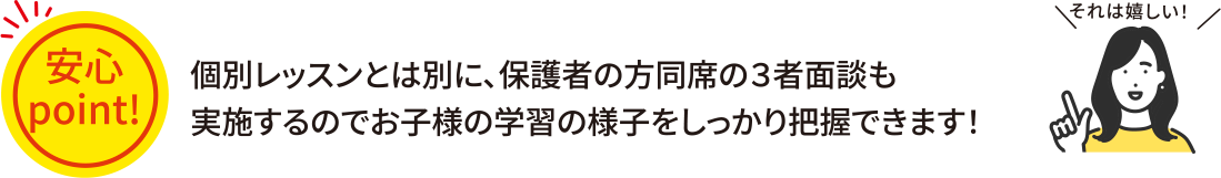 個別レッスンとは別に、保護者の方同席の３者面談も実施するのでお子様の学習の様子をしっかり把握できます！